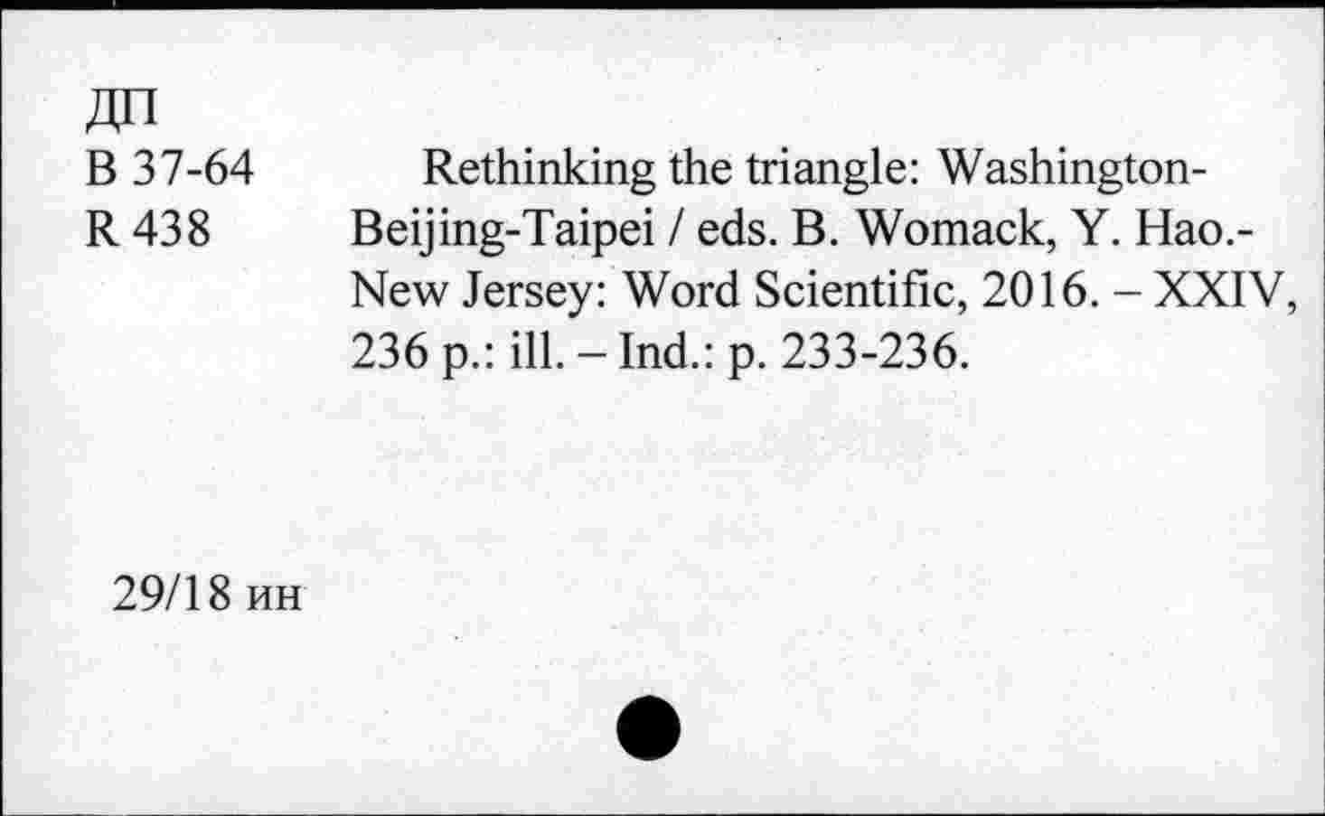 ﻿B 37-64
R438
Rethinking the triangle: Washington-Beijing-Taipei / eds. B. Womack, Y. Hao.-New Jersey: Word Scientific, 2016. - XXIV, 236 p.: ill.-Ind.: p. 233-236.
29/18 hh